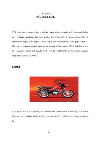 10
Chapter 2
PRODUCT LINE
TVS motor have a ranger of two – wheeler under all the categories and it is the only Indian
two ...