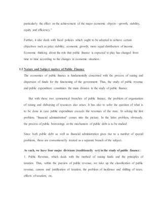 particularly the effect on the achievement of the major economic objects—growth, stability,
equity and efficiency.”
Further, it also deals with fiscal policies which ought to be adopted to achieve certain
objectives such as price stability, economic growth, more equal distribution of income.
Economic thinking about the role that public finance is expected to play has changed from
time to time according to the changes in economic situation.
1.2 Nature and Subject matter of Public Finance
The economics of public finance is fundamentally concerned with the process of raising and
dispersion of funds for the functioning of the government. Thus, the study of public revenue
and public expenditure constitutes the main division in the study of public finance.
But with these two symmetrical branches of public finance, the problem of organization
of raising and disbursing of resources also arises. It has also to solve the question of what is
to be done in case public expenditure exceeds the revenues of the state. In solving the first
problem, “financial administration” comes into the picture. In the latter problem, obviously,
the process of public borrowings or the mechanism of public debt is to be studied.
Since both public debt as well as financial administration gives rise to a number of special
problems, these are conventionally treated as a separate branch of the subject.
As such, we have four major divisions (traditionally set) in the study of public finance:
1. Public Revenue, which deals with the method of raising funds and the principles of
taxation. Thus, within the purview of public revenue, we take up the classification of public
revenue, canons and justification of taxation, the problem of incidence and shifting of taxes,
effects of taxation, etc.
 