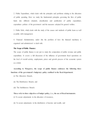 2. Public Expenditure, which deals with the principles and problems relating to the allocation
of public spending. Here we study the fundamental principles governing the flow of public
funds into different channels; classification and justification of public expenditure;
expenditure policies of the government and the measures adopted for general welfare.
3. Public Debt, which deals with the study of the causes and methods of public loans as well
as public debt management.
4. Financial Administration, under this the problem of how the financial machinery is
organised and administered is dealt with.
The Scope of Public Finance:
The scope of public finance is not just to study the composition of public revenue and public
expenditure. It covers a full discussion of the influence of government fiscal operations on
the level of overall activity, employment, prices and growth process of the economic system
as a whole.
According to Musgrave, the scope of public finance embraces the following three
functions of the government’s budgetary policy confined to the fiscal department:
(i) The Allocation Branch,
(ii) The Distribution Branch, and
(iii) The Stabilisation Branch.
These refer to three objectives of budget policy, i. e., the use of fiscal instruments:
(i) To secure adjustments in the allocation of resources,
(ii) To secure adjustments in the distribution of income and wealth, and
 