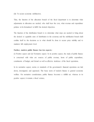 (iii) To secure economic stabilisation.
Thus, the function of the allocation branch of the fiscal department is to determine what
adjustments in allocation are needed, who shall bear the cost, what revenue and expenditure
policies to be formulated to fulfill the desired objectives.
The function of the distribution branch is to determine what steps are needed to bring about
the desired or equitable state of distribution in the economy and the stabilisation branch shall
confine itself to the decisions as to what should be done to secure price stability and to
maintain full employment level.
Further, modern public finance has two aspects:
(i) Positive aspect and (ii) Normative aspect. In its positive aspect, the study of public finance
is concerned with what are sources of public revenue, items of public expenditure,
constituents of budget, and formal as well as effective incidence of the fiscal operations.
In its normative aspect, norms or standards of the government’s financial operations are laid
down, investigated, and appraised. The basic norm of modern finance is general economic
welfare. On normative consideration, public finance becomes a skillful art, whereas in its
positive aspect, it remains a fiscal science.
 
