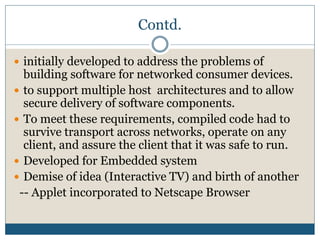 Contd.
 initially developed to address the problems of
building software for networked consumer devices.
 to support multiple host architectures and to allow
secure delivery of software components.
 To meet these requirements, compiled code had to
survive transport across networks, operate on any
client, and assure the client that it was safe to run.
 Developed for Embedded system
 Demise of idea (Interactive TV) and birth of another
-- Applet incorporated to Netscape Browser
 
