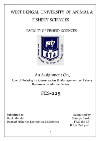 0
WEST BENGAL UNIVERSITY OF ANIMAL &
FISHERY SCIENCES
FACULTY OF FISHERY SCIENCES
An Assignment On,
Law of Relating to Conservation & Management of Fishery
Resources in Marine Sector
FES-225
Submitted to, Submitted by,
Dr. A. Mondal Soumya Sardar
Dept. of Fisheries Economics & Statistics F/2015/ 37
B.F.Sc 2nd year
 
