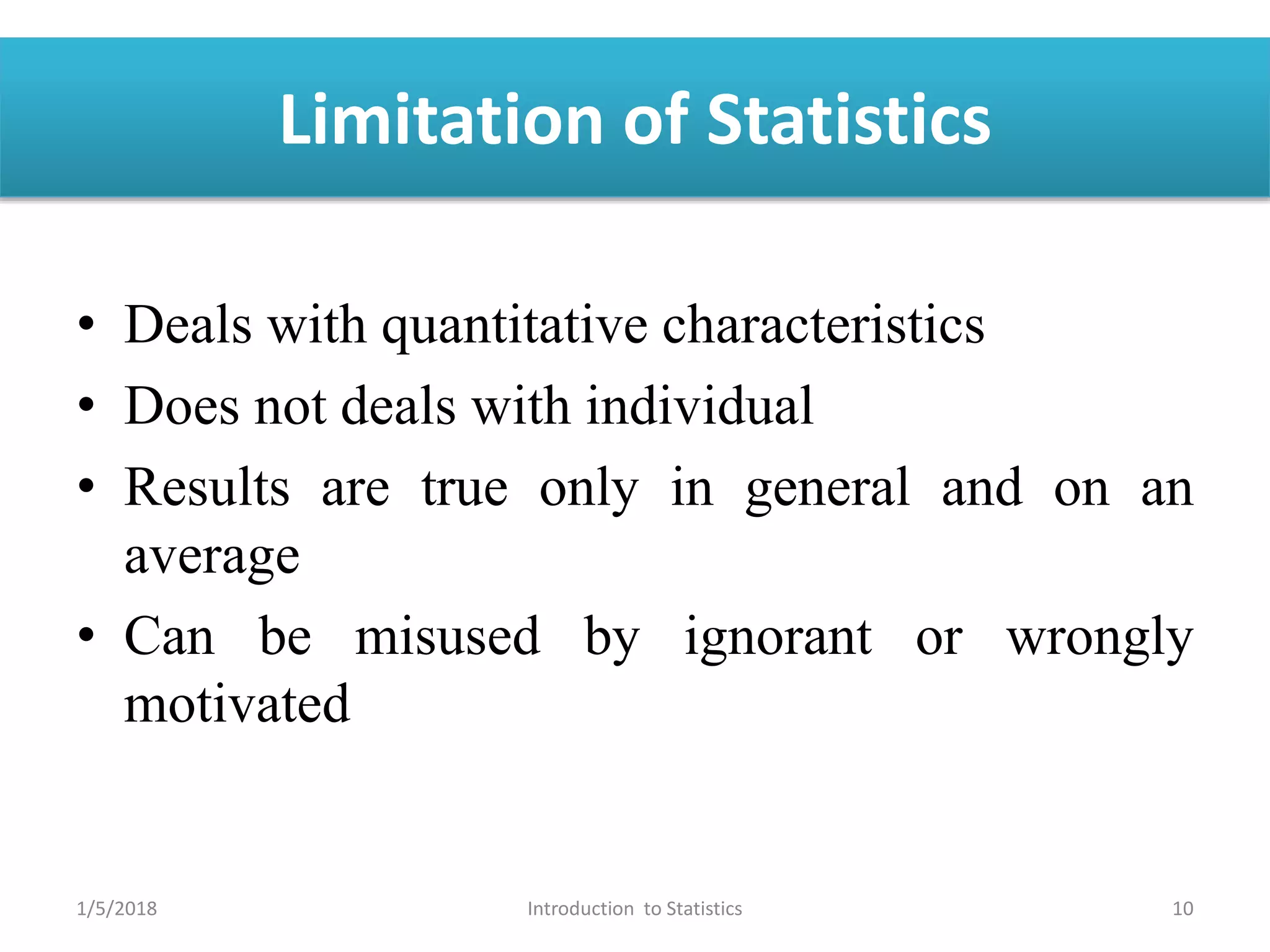 Limitation of Statistics
• Deals with quantitative characteristics
• Does not deals with individual
• Results are true only in general and on an
average
• Can be misused by ignorant or wrongly
motivated
1/5/2018 10Introduction to Statistics
 
