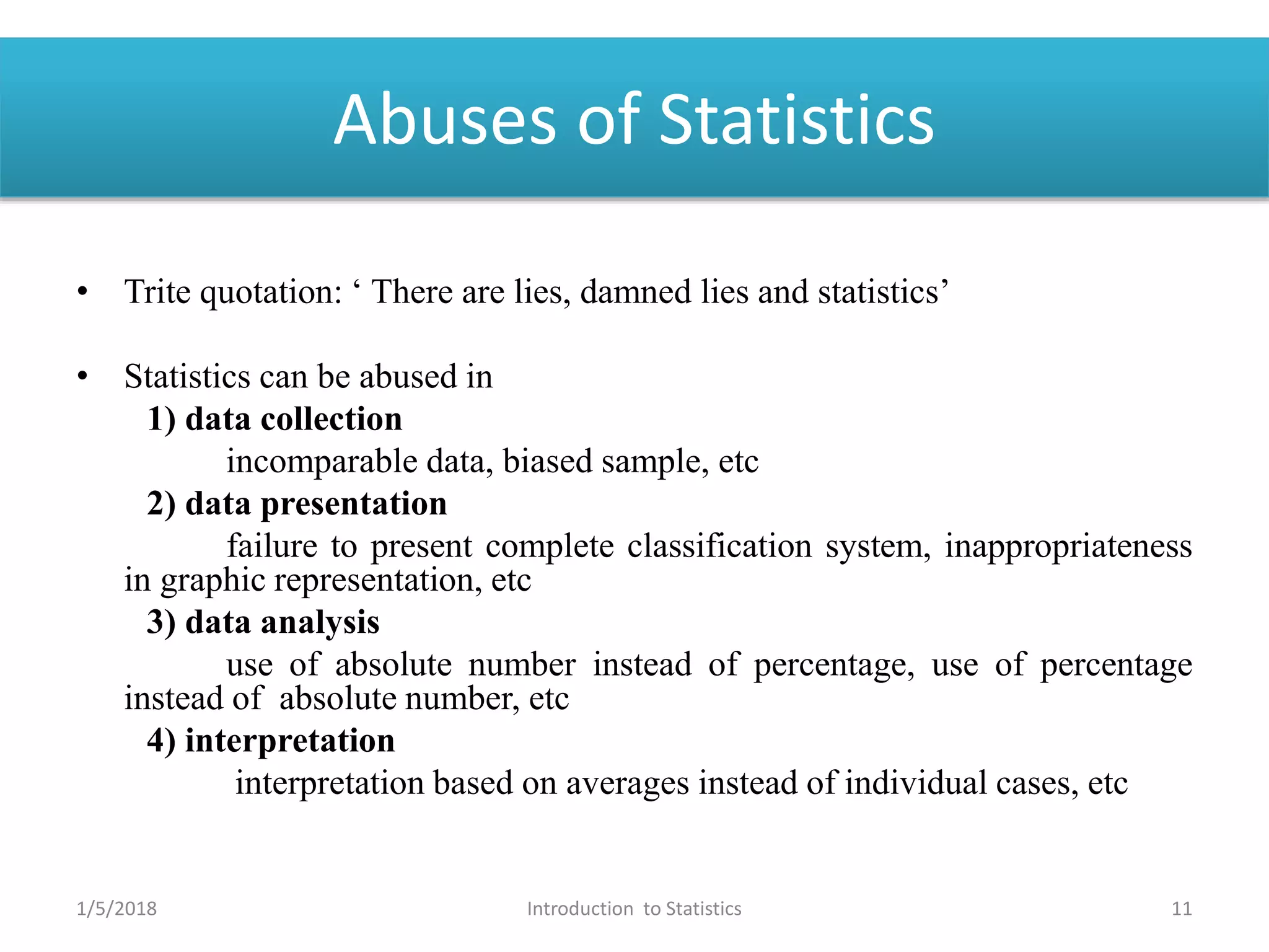 Abuses of Statistics
• Trite quotation: ‘ There are lies, damned lies and statistics’
• Statistics can be abused in
1) data collection
incomparable data, biased sample, etc
2) data presentation
failure to present complete classification system, inappropriateness
in graphic representation, etc
3) data analysis
use of absolute number instead of percentage, use of percentage
instead of absolute number, etc
4) interpretation
interpretation based on averages instead of individual cases, etc
1/5/2018 11Introduction to Statistics
 