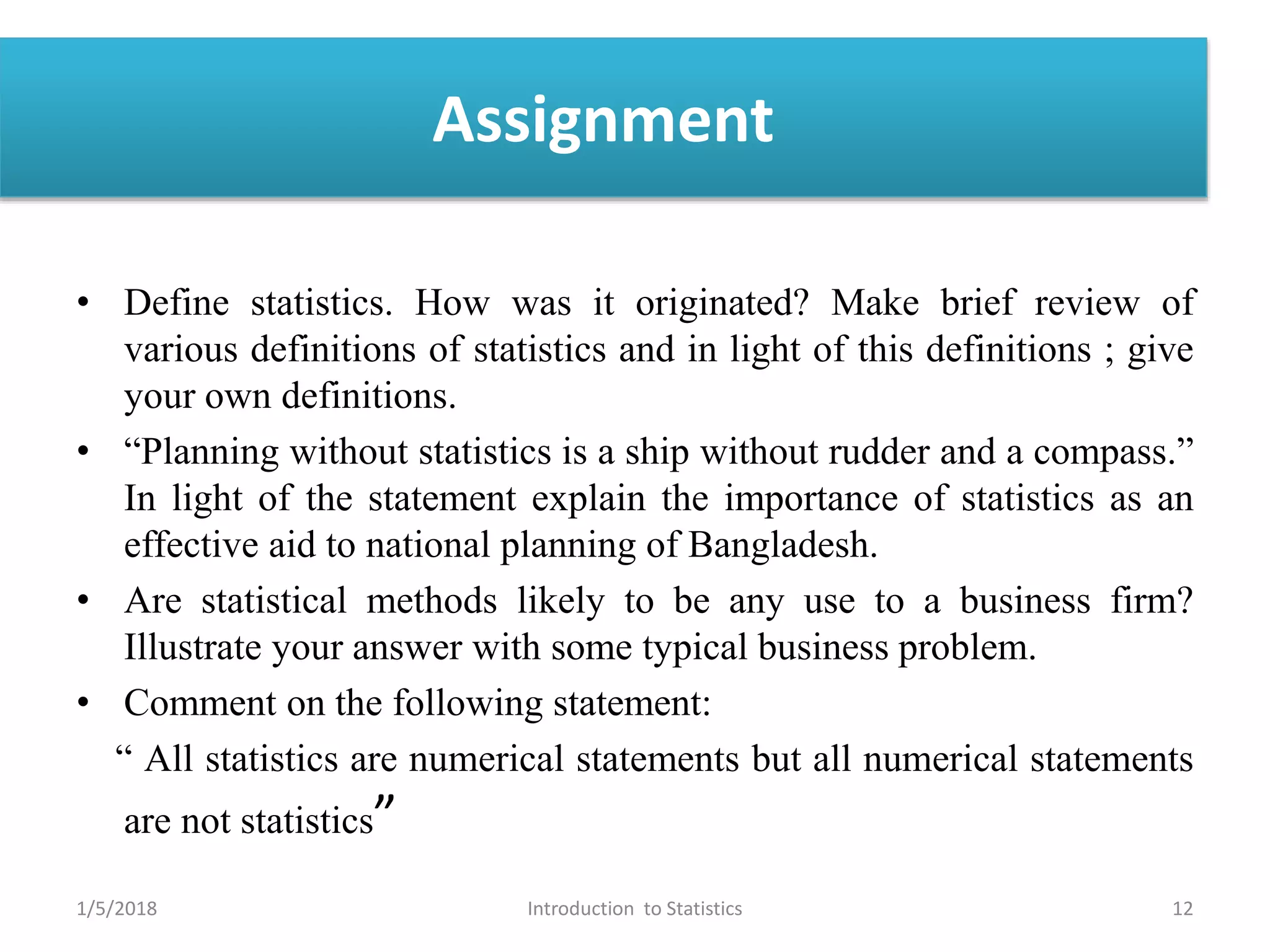 Assignment
• Define statistics. How was it originated? Make brief review of
various definitions of statistics and in light of this definitions ; give
your own definitions.
• “Planning without statistics is a ship without rudder and a compass.”
In light of the statement explain the importance of statistics as an
effective aid to national planning of Bangladesh.
• Are statistical methods likely to be any use to a business firm?
Illustrate your answer with some typical business problem.
• Comment on the following statement:
“ All statistics are numerical statements but all numerical statements
are not statistics”
1/5/2018 12Introduction to Statistics
 