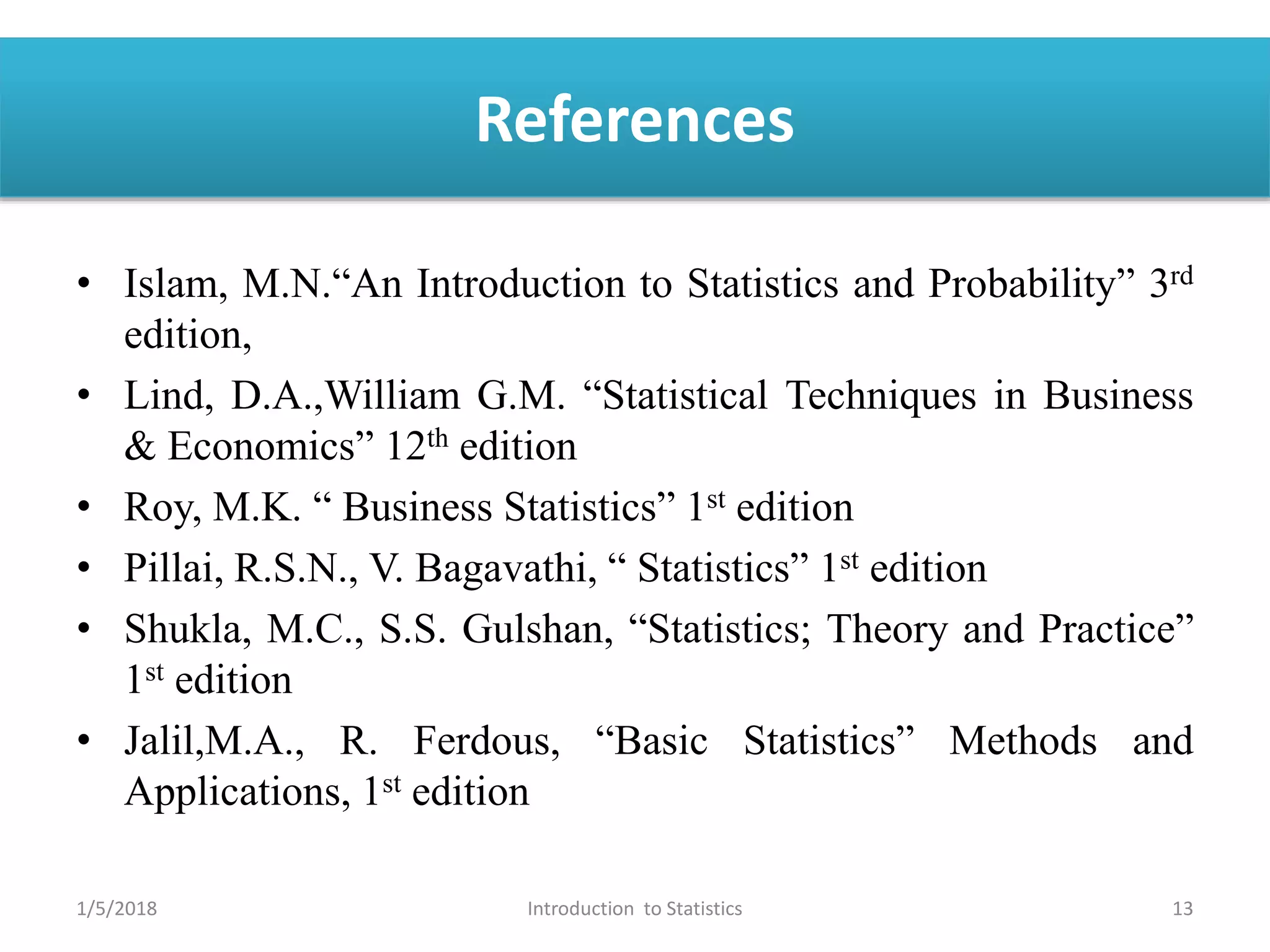 References
• Islam, M.N.“An Introduction to Statistics and Probability” 3rd
edition,
• Lind, D.A.,William G.M. “Statistical Techniques in Business
& Economics” 12th edition
• Roy, M.K. “ Business Statistics” 1st edition
• Pillai, R.S.N., V. Bagavathi, “ Statistics” 1st edition
• Shukla, M.C., S.S. Gulshan, “Statistics; Theory and Practice”
1st edition
• Jalil,M.A., R. Ferdous, “Basic Statistics” Methods and
Applications, 1st edition
1/5/2018 13Introduction to Statistics
 
