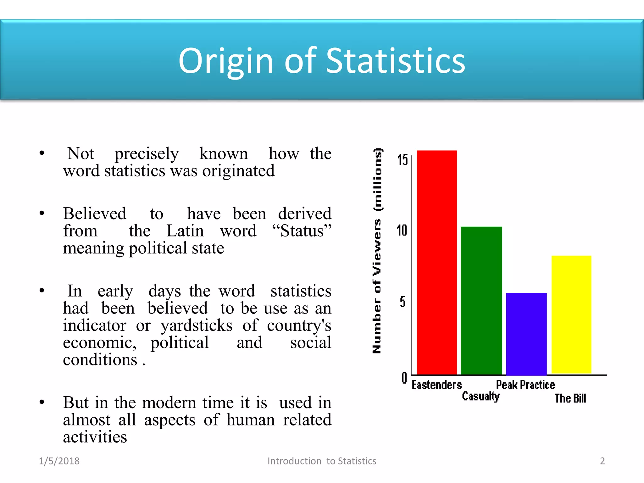 Origin of Statistics
• Not precisely known how the
word statistics was originated
• Believed to have been derived
from the Latin word “Status”
meaning political state
• In early days the word statistics
had been believed to be use as an
indicator or yardsticks of country's
economic, political and social
conditions .
• But in the modern time it is used in
almost all aspects of human related
activities
1/5/2018 2Introduction to Statistics
 