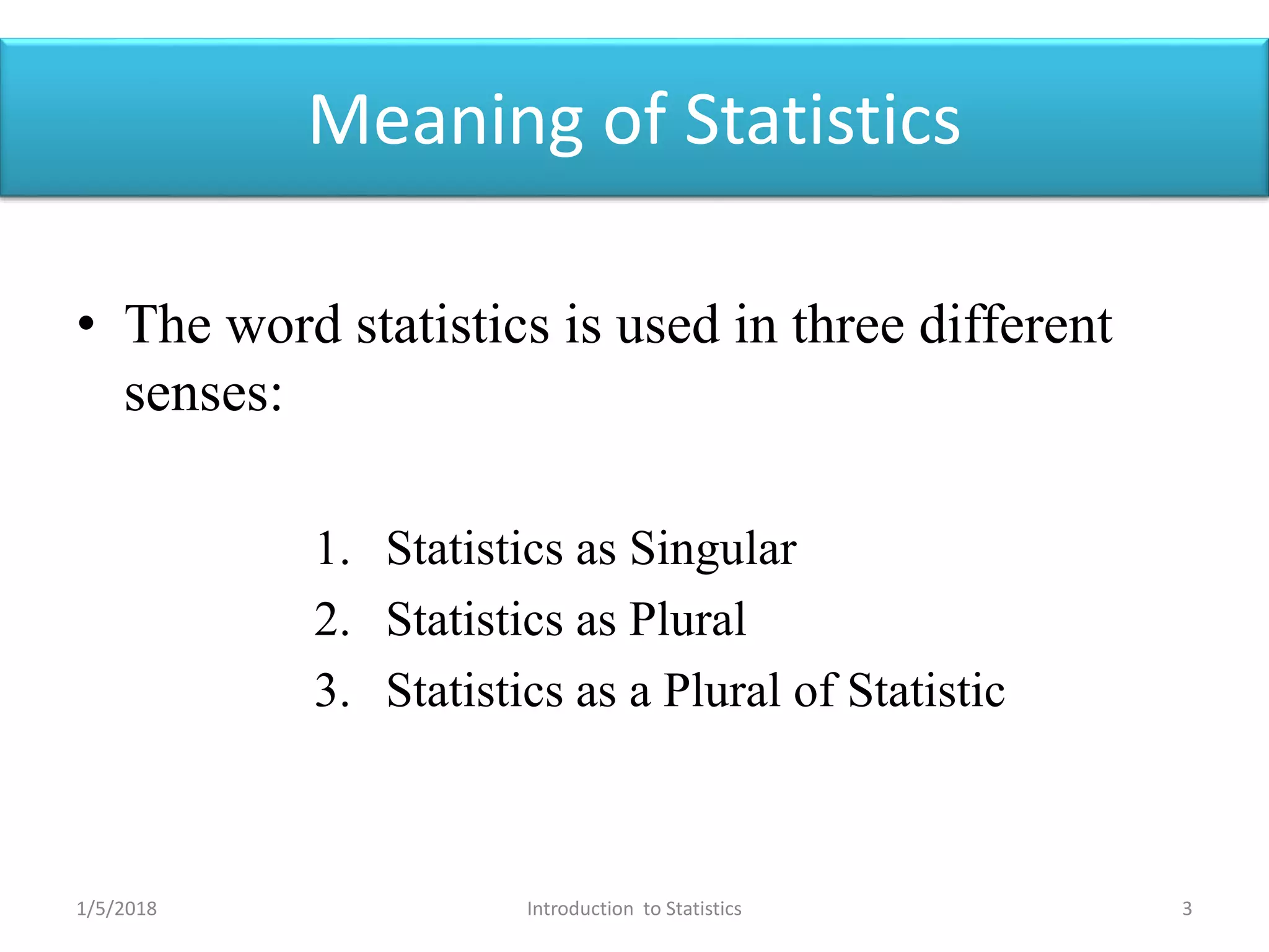 Meaning of Statistics
• The word statistics is used in three different
senses:
1. Statistics as Singular
2. Statistics as Plural
3. Statistics as a Plural of Statistic
1/5/2018 3Introduction to Statistics
 