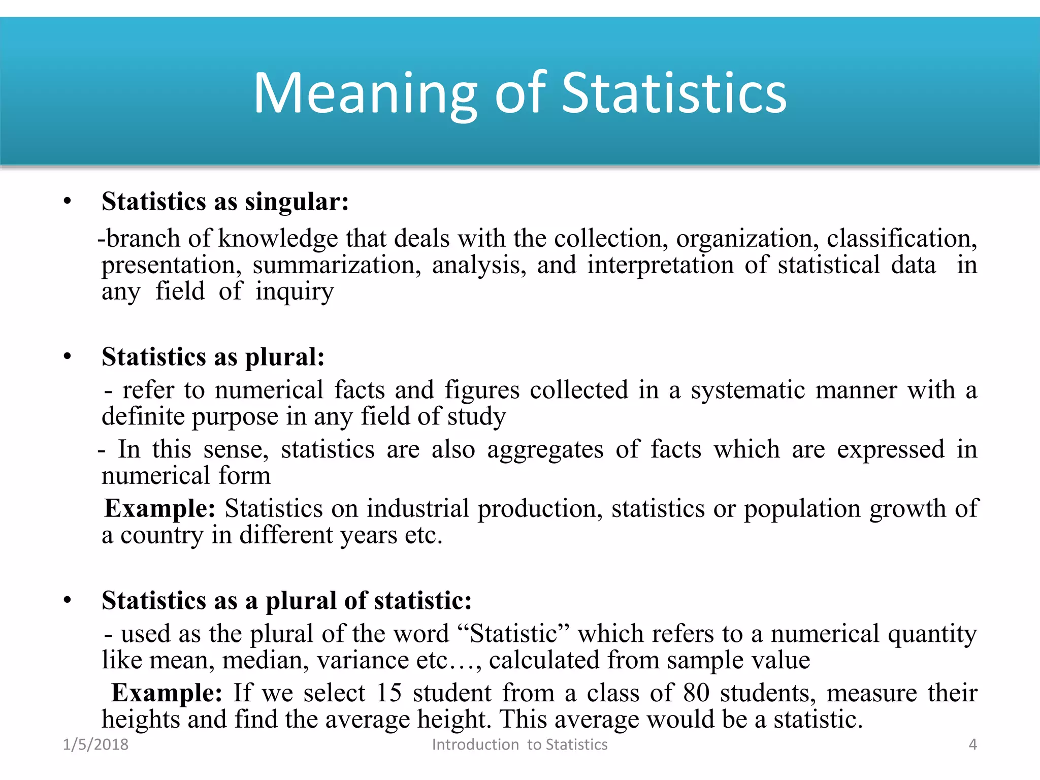 Meaning of Statistics
• Statistics as singular:
-branch of knowledge that deals with the collection, organization, classification,
presentation, summarization, analysis, and interpretation of statistical data in
any field of inquiry
• Statistics as plural:
- refer to numerical facts and figures collected in a systematic manner with a
definite purpose in any field of study
- In this sense, statistics are also aggregates of facts which are expressed in
numerical form
Example: Statistics on industrial production, statistics or population growth of
a country in different years etc.
• Statistics as a plural of statistic:
- used as the plural of the word “Statistic” which refers to a numerical quantity
like mean, median, variance etc…, calculated from sample value
Example: If we select 15 student from a class of 80 students, measure their
heights and find the average height. This average would be a statistic.
1/5/2018 4Introduction to Statistics
 