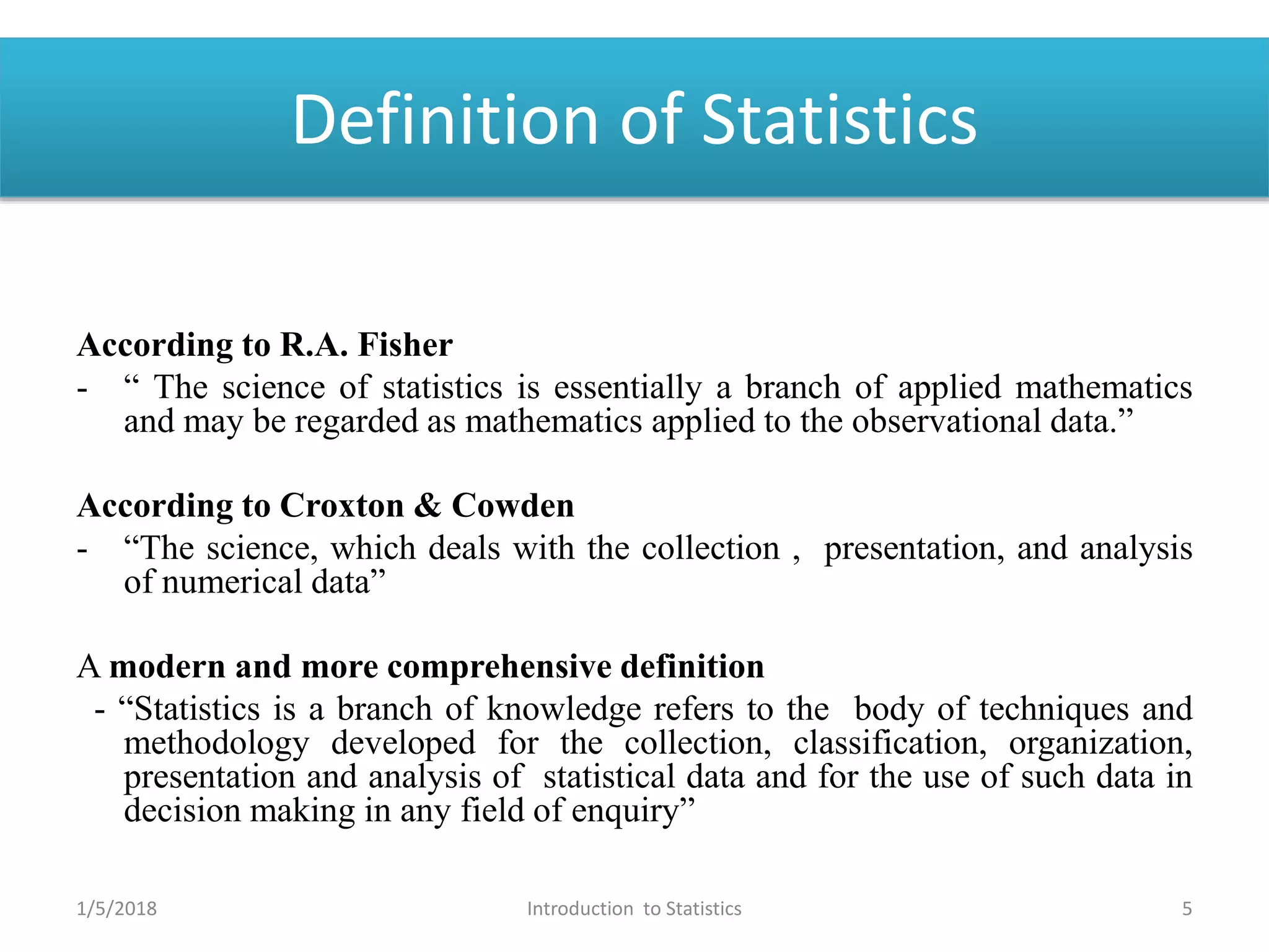 Definition of Statistics
According to R.A. Fisher
- “ The science of statistics is essentially a branch of applied mathematics
and may be regarded as mathematics applied to the observational data.”
According to Croxton & Cowden
- “The science, which deals with the collection , presentation, and analysis
of numerical data”
A modern and more comprehensive definition
- “Statistics is a branch of knowledge refers to the body of techniques and
methodology developed for the collection, classification, organization,
presentation and analysis of statistical data and for the use of such data in
decision making in any field of enquiry”
1/5/2018 5Introduction to Statistics
 