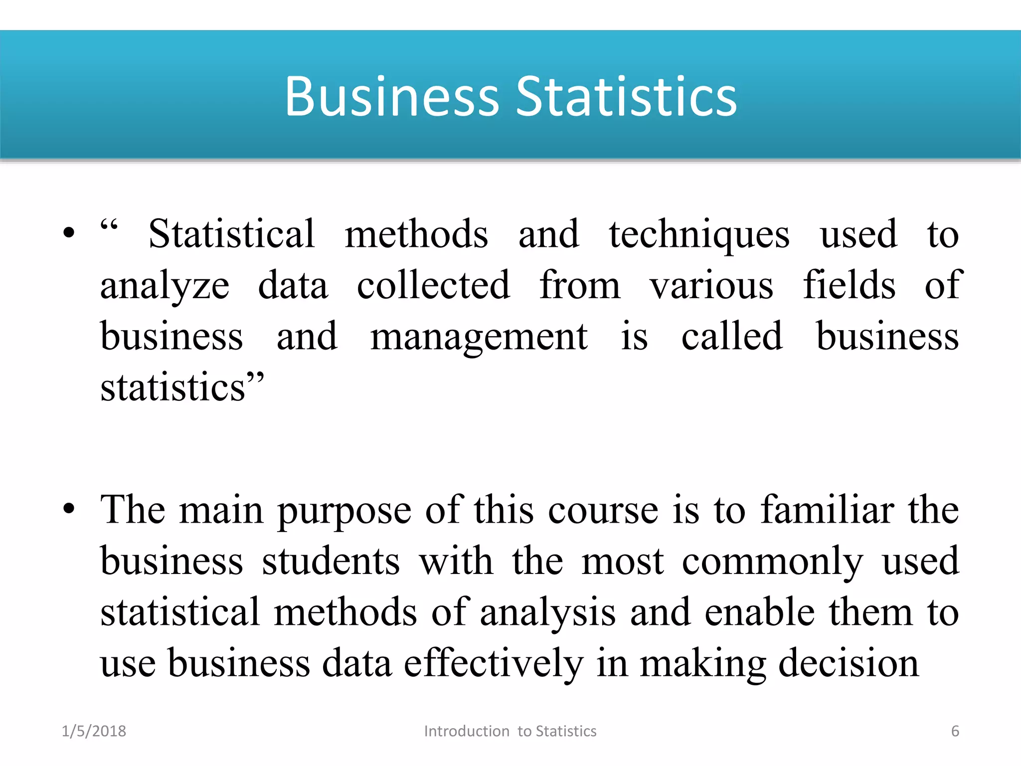Business Statistics
• “ Statistical methods and techniques used to
analyze data collected from various fields of
business and management is called business
statistics”
• The main purpose of this course is to familiar the
business students with the most commonly used
statistical methods of analysis and enable them to
use business data effectively in making decision
1/5/2018 6Introduction to Statistics
 