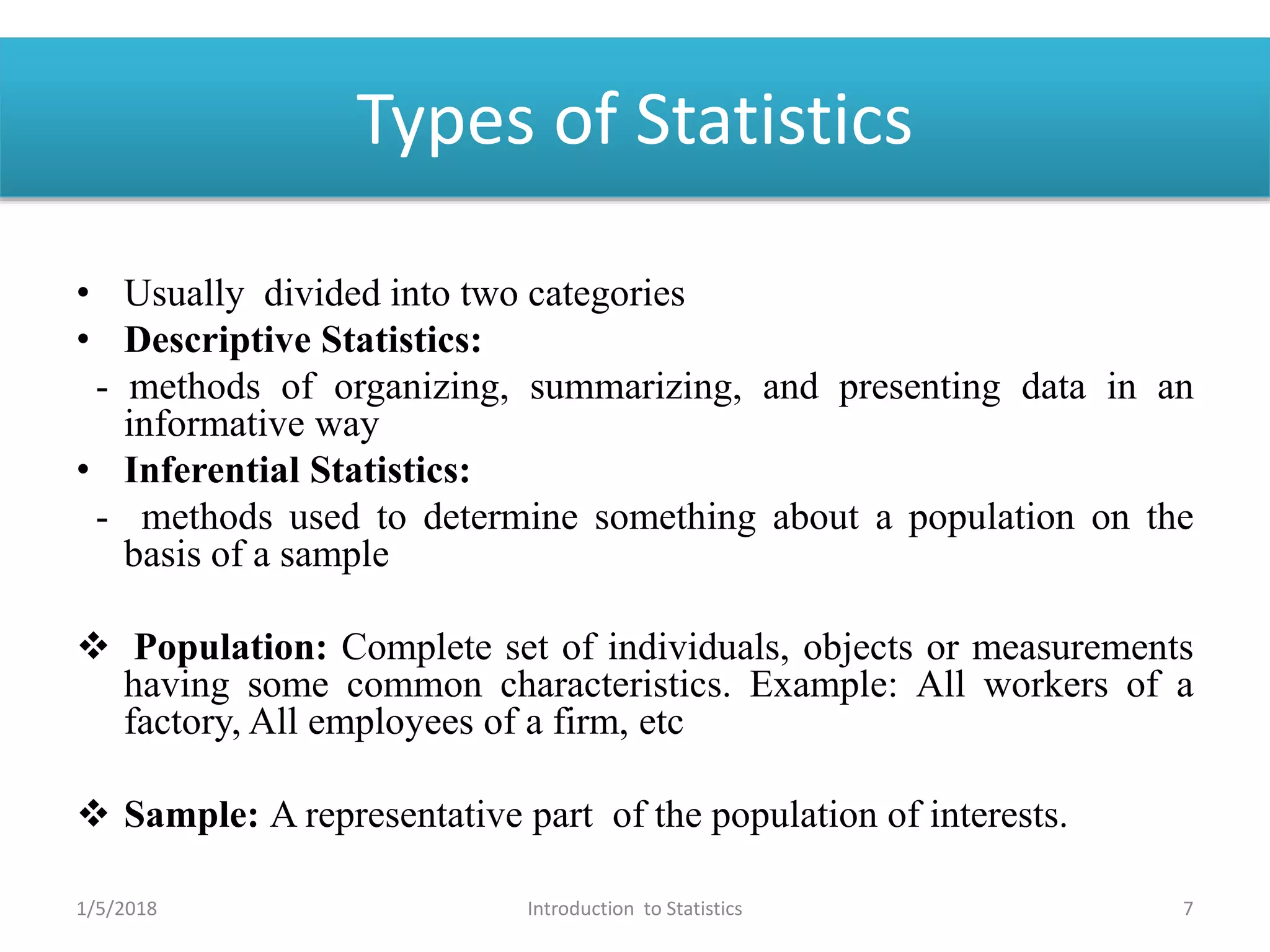 Types of Statistics
• Usually divided into two categories
• Descriptive Statistics:
- methods of organizing, summarizing, and presenting data in an
informative way
• Inferential Statistics:
- methods used to determine something about a population on the
basis of a sample
 Population: Complete set of individuals, objects or measurements
having some common characteristics. Example: All workers of a
factory, All employees of a firm, etc
 Sample: A representative part of the population of interests.
1/5/2018 7Introduction to Statistics
 