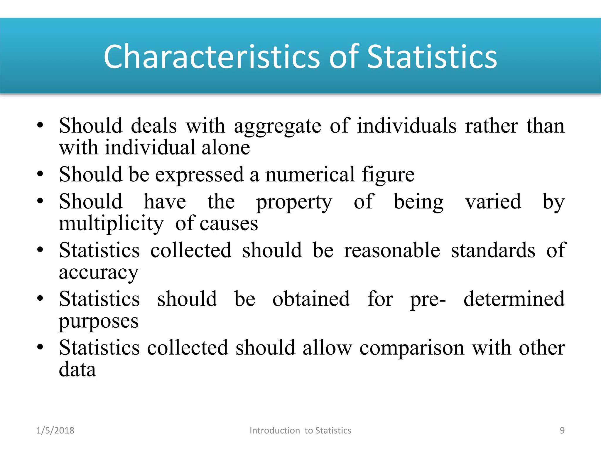 Characteristics of Statistics
• Should deals with aggregate of individuals rather than
with individual alone
• Should be expressed a numerical figure
• Should have the property of being varied by
multiplicity of causes
• Statistics collected should be reasonable standards of
accuracy
• Statistics should be obtained for pre- determined
purposes
• Statistics collected should allow comparison with other
data
1/5/2018 9Introduction to Statistics
 