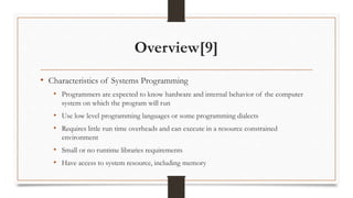 Overview[9]
• Characteristics of Systems Programming
• Programmers are expected to know hardware and internal behavior of the computer
system on which the program will run
• Use low level programming languages or some programming dialects
• Requires little run time overheads and can execute in a resource constrained
environment
• Small or no runtime libraries requirements
• Have access to system resource, including memory
 