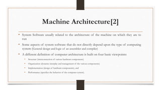 Machine Architecture[2]
• System Software usually related to the architecture of the machine on which they are to
run
• Some aspects of system software that do not directly depend upon the type of computing
system (General design and logic of an assembler and compiler)
• A different definition of computer architecture is built on four basic viewpoints:
• Structure (interconnection of various hardware components)
• Organization (dynamic interplay and management of the various components)
• Implementation (design of hardware components), and
• Performance (specifies the behavior of the computer system).
 