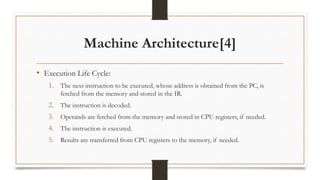 Machine Architecture[4]
• Execution Life Cycle:
1. The next instruction to be executed, whose address is obtained from the PC, is
fetched from the memory and stored in the IR.
2. The instruction is decoded.
3. Operands are fetched from the memory and stored in CPU registers, if needed.
4. The instruction is executed.
5. Results are transferred from CPU registers to the memory, if needed.
 