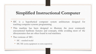 Simplified Instructional Computer
• SIC is a hypothetical computer system architecture designed for
teaching computer systems programming
• This machine has been designed to illustrate the most commonly
encountered hardware features and concepts, while avoiding most of the
idiosyncrasies that are often found in real machines.
• Two versions of SIC:
• SIC - standard model
• SIC/XE (extra equipment or extra expensive)
 