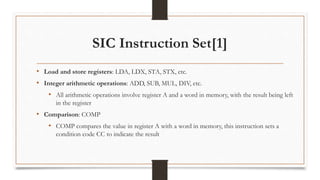 SIC Instruction Set[1]
• Load and store registers: LDA, LDX, STA, STX, etc.
• Integer arithmetic operations: ADD, SUB, MUL, DIV, etc.
• All arithmetic operations involve register A and a word in memory, with the result being left
in the register
• Comparison: COMP
• COMP compares the value in register A with a word in memory, this instruction sets a
condition code CC to indicate the result
 