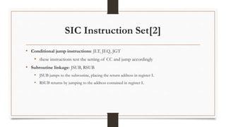 SIC Instruction Set[2]
• Conditional jump instructions: JLT, JEQ, JGT
• these instructions test the setting of CC and jump accordingly
• Subroutine linkage: JSUB, RSUB
• JSUB jumps to the subroutine, placing the return address in register L
• RSUB returns by jumping to the address contained in register L
 