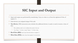 SIC Input and Output
• Input and output are performed by transferring 1 byte at a time to or from the rightmost 8 bits of
register A.
• Each devices are assigned unique 8 bit code
• Test Device (TD) instruction tests whether the addressed device is ready to send or receive a byte of
data
• The condition code is set to indicate the result of the test
• “Less Than,< “ if device is ready; “Equal, =” if device is busy.
• Read Data (RD): read a byte from the device to register A
• Write Data (WD): write a byte from register A to the device
 