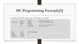 SIC Programming Example[3]
• Looping and indexing: copy one string to another
LDX ZERO initialize index register to 0
MOVECH LDCH STR1,X load char from STR1 to reg A
STCH STR2,X
TIX ELEVEN add 1 to index, compare to 11
JLT MOVECH loop if “less than”
.
.
.
STR1 BYTE C’TEST STRING’
STR2 RESB 11
ZERO WORD 0
ELEVEN WORD 11
 