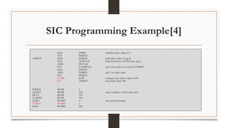 SIC Programming Example[4]
LDA ZERO initialize index value to 0
STA INDEX
ADDLP LDX INDEX load index value to reg X
LDA ALPHA,X load word from ALPHA into reg A
ADD BETA,X
STA GAMMA,X store the result in a word in GAMMA
LDA INDEX
ADD THREE add 3 to index value
STA INDEX
COMP K300 compare new index value to 300
JLT ADDLP loop if less than 300
...
...
INDEX RESW 1
ALPHA RESW 100 array variables—100 words each
BETA RESW 100
GAMMA RESW 100
ZERO WORD 0 one-word constants
THREE WORD 3
K300 WORD 300
 