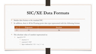 SIC/XE Data Formats
• Similar data format as the standard SIC.
• In addition, there is 48 bit Floating-point data type represented with the following format.
• The absolute value of number represented as:
• frac*2(exp-1024)
• fraction: 0~1
• exponent: 0~2047
• Sign is indicated by ‘s’ (0 = +ve, 1 = -ve)
s Exponent fraction
1 11 36
 