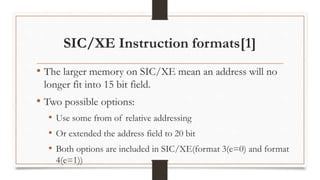 SIC/XE Instruction formats[1]
• The larger memory on SIC/XE mean an address will no
longer fit into 15 bit field.
• Two possible options:
• Use some from of relative addressing
• Or extended the address field to 20 bit
• Both options are included in SIC/XE(format 3(e=0) and format
4(e=1))
 