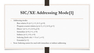 SIC/XE Addressing Mode[1]
● Addressing modes
• Base relative/b (n=1, i=1, b=1, p=0)
• Program-counter relative/p (n=1, i=1, b=0, p=1)
• Direct/ (n=1, i=1, b=0, p=0)
• Immediate (n=0, i=1, x=0)
• Indirect (n=1, i=0, x=0)
• Indexing (both n & i = 0 or 1, x=1)
• Extended (e=1)
● Note: Indexing cannot be used with immediate or indirect addressing
 