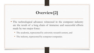 Overview[2]
• The technological advances witnessed in the computer industry
are the result of a long chain of immense and successful efforts
made by two major force:
• The academia, represented by university research centers, and
• The industry, represented by computer companies.
 
