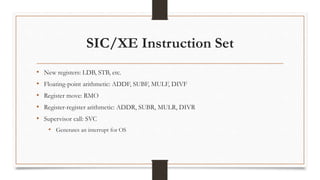 SIC/XE Instruction Set
• New registers: LDB, STB, etc.
• Floating-point arithmetic: ADDF, SUBF, MULF, DIVF
• Register move: RMO
• Register-register arithmetic: ADDR, SUBR, MULR, DIVR
• Supervisor call: SVC
• Generates an interrupt for OS
 