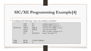 SIC/XE Programming Example[4]
• Looping and indexing: copy one string to another
LDT #11 initialize register T to 11
LDX #0 initialize index register to 0
MOVECH LDCH STR1,X load char from STR1 to reg A
STCH STR2,X store char into STR2
TIXR T add 1 to index, compare to 11
JLT MOVECH loop if “less than” 11
.
.
.
STR1 BYTE C’TEST STRING’
STR2 RESB 11
 