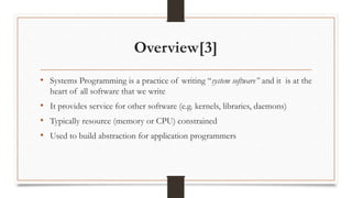 Overview[3]
• Systems Programming is a practice of writing “system software” and it is at the
heart of all software that we write
• It provides service for other software (e.g. kernels, libraries, daemons)
• Typically resource (memory or CPU) constrained
• Used to build abstraction for application programmers
 
