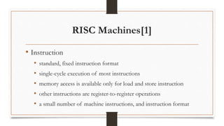 RISC Machines[1]
• Instruction
• standard, fixed instruction format
• single-cycle execution of most instructions
• memory access is available only for load and store instruction
• other instructions are register-to-register operations
• a small number of machine instructions, and instruction format
 