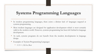 Systems Programming Languages
• In modern programming languages, there exists a distinct lack of languages targeted at
systems programming.
• Most modern languages are designed for application development which is most certainly
valid in the modern world. However, systems programming has been left behind in language
development.
• As such, systems programs do not benefit from the modern developments in language
design.
• Examples of System Programming Languages
• C/C++, D, Go, Rust
 