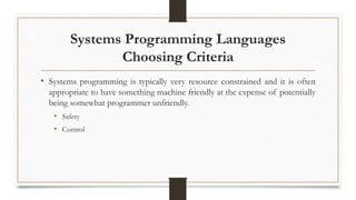 Systems Programming Languages
Choosing Criteria
• Systems programming is typically very resource constrained and it is often
appropriate to have something machine friendly at the expense of potentially
being somewhat programmer unfriendly.
• Safety
• Control
 