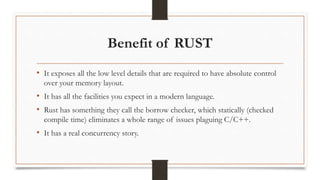 Benefit of RUST
• It exposes all the low level details that are required to have absolute control
over your memory layout.
• It has all the facilities you expect in a modern language.
• Rust has something they call the borrow checker, which statically (checked
compile time) eliminates a whole range of issues plaguing C/C++.
• It has a real concurrency story.
 