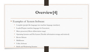 Overview[4]
• Examples of System Software
• Compiler (people like language into machine language translator)
• Loader(Prepare machine language for Execution)
• Micro processor(Allows abbreviation usage)
• Operating Systems and File System (Flexible information storage and retrieval)
• Device Drivers
• Middleware
• Utility Software
• Shells and Windowing Systems
 