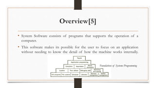 Overview[5]
• System Software consists of programs that supports the operation of a
computer.
• This software makes its possible for the user to focus on an application
without needing to know the detail of how the machine works internally.
Foundations of Systems Programming
 