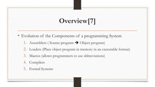 Overview[7]
• Evolution of the Components of a programming System
1. Assemblers ( Source program  Object program)
2. Loaders (Place object program in memory in an executable format)
3. Macros (allows programmers to use abbreviations)
4. Compilers
5. Formal Systems
 