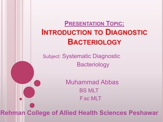 PRESENTATION TOPIC:
INTRODUCTION TO DIAGNOSTIC
BACTERIOLOGY
Subject: Systematic Diagnostic
Bacteriology
Muhammad Abbas
BS MLT
F.sc MLT
Rehman College of Allied Health Sciences Peshawar
 