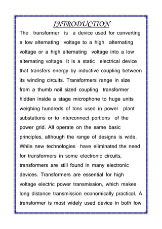 INTRODUCTION
The transformer is a device used for converting
a low alternating voltage to a high alternating
voltage or a high alternating voltage into a low
alternating voltage. It is a static electrical device
that transfers energy by inductive coupling between
its winding circuits. Transformers range in size
from a thumb nail sized coupling transformer
hidden inside a stage microphone to huge units
weighing hundreds of tons used in power plant
substations or to interconnect portions of the
power grid. All operate on the same basic
principles, although the range of designs is wide.
While new technologies have eliminated the need
for transformers in some electronic circuits,
transformers are still found in many electronic
devices. Transformers are essential for high
voltage electric power transmission, which makes
long distance transmission economically practical. A
transformer is most widely used device in both low
 