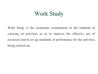 Work Study
Work Study is the systematic examination of the methods of
carrying on activities so as to improve the effective use of
resources and to set up standards of performance for the activities
being carried out.
 