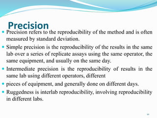 Precision Precision refers to the reproducibility of the method and is often
measured by standard deviation.
 Simple precision is the reproducibility of the results in the same
lab over a series of replicate assays using the same operator, the
same equipment, and usually on the same day.
 Intermediate precision is the reproducibility of results in the
same lab using different operators, different
 pieces of equipment, and generally done on different days.
 Ruggedness is interlab reproducibility, involving reproducibility
in different labs.
10
 