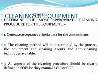 CLEANING OF EQUIPMENT STAGE 1:
 DETERMINE THE MOST APPROPRIATE CLEANING
PROCEDURE FOR THE EQUIPMENT: –
 1. Generate acceptance criteria data for the contaminant.
 2. The cleaning method will be determined by the process,
the equipment the cleaning agents and the cleaning
techniques available.
 3. All aspects of the cleaning procedure should be clearly
defined in SOPs be they manual / CIP or COP
11
 