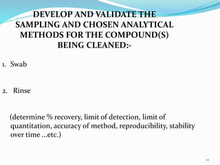 DEVELOP AND VALIDATE THE
SAMPLING AND CHOSEN ANALYTICAL
METHODS FOR THE COMPOUND(S)
BEING CLEANED:-
1. Swab
2. Rinse
(determine % recovery, limit of detection, limit of
quantitation, accuracy of method, reproducibility, stability
over time ...etc.)
12
 