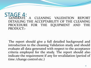 STAGE 4:GENERATE A CLEANING VALIDATION REPORT
DETAILING THE ACCEPTABILITY OF THE CLEANING
PROCEDURE FOR THE EQUIPMENT AND THE
PRODUCT:-
The report should give a full detailed background and
introduction to the cleaning Validation study and should
evaluate all data generated with respect to the acceptance
criteria employed for the study. The report should also
indicate the requirement if any for revalidation (period of
time /change control etc.)
16
 