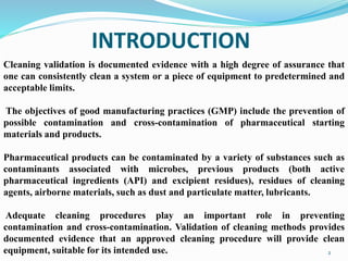 INTRODUCTION
2
Cleaning validation is documented evidence with a high degree of assurance that
one can consistently clean a system or a piece of equipment to predetermined and
acceptable limits.
The objectives of good manufacturing practices (GMP) include the prevention of
possible contamination and cross-contamination of pharmaceutical starting
materials and products.
Pharmaceutical products can be contaminated by a variety of substances such as
contaminants associated with microbes, previous products (both active
pharmaceutical ingredients (API) and excipient residues), residues of cleaning
agents, airborne materials, such as dust and particulate matter, lubricants.
Adequate cleaning procedures play an important role in preventing
contamination and cross-contamination. Validation of cleaning methods provides
documented evidence that an approved cleaning procedure will provide clean
equipment, suitable for its intended use.
 
