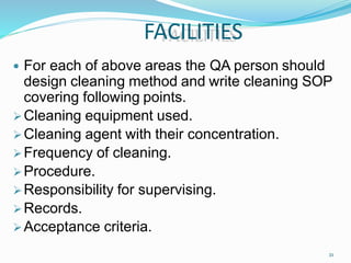 FACILITIES
21
 For each of above areas the QA person should
design cleaning method and write cleaning SOP
covering following points.
Cleaning equipment used.
Cleaning agent with their concentration.
Frequency of cleaning.
Procedure.
Responsibility for supervising.
Records.
Acceptance criteria.
 