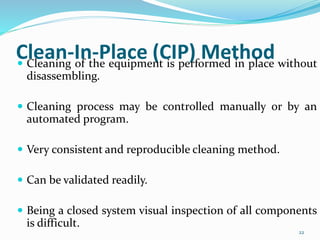 Clean-In-Place (CIP) Method Cleaning of the equipment is performed in place without
disassembling.
 Cleaning process may be controlled manually or by an
automated program.
 Very consistent and reproducible cleaning method.
 Can be validated readily.
 Being a closed system visual inspection of all components
is difficult.
22
 